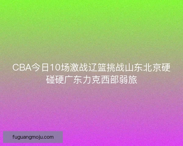 CBA今日10场激战辽篮挑战山东北京硬碰硬广东力克西部弱旅