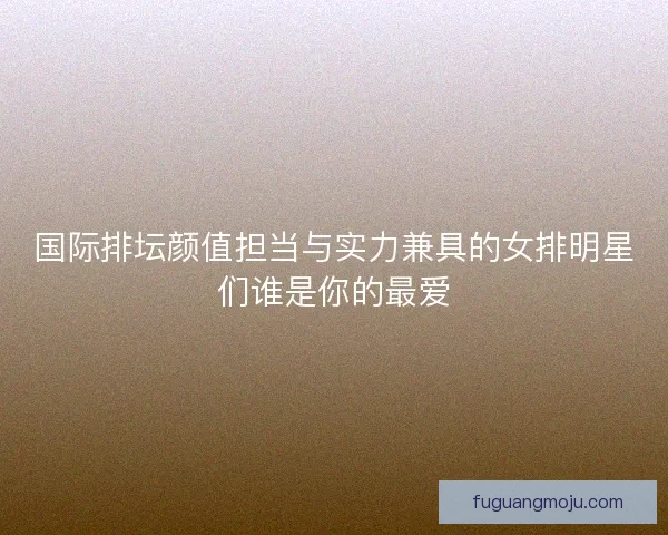 国际排坛颜值担当与实力兼具的女排明星们谁是你的最爱