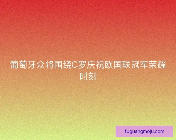 葡萄牙众将围绕C罗庆祝欧国联冠军荣耀时刻