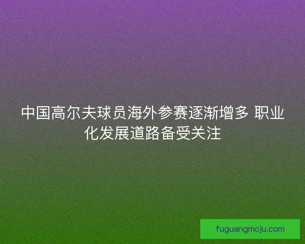 中国高尔夫球员海外参赛逐渐增多 职业化发展道路备受关注