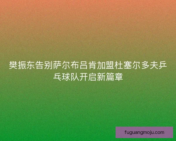 樊振东告别萨尔布吕肯加盟杜塞尔多夫乒乓球队开启新篇章