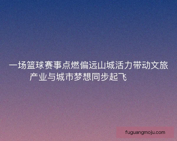 一场篮球赛事点燃偏远山城活力带动文旅产业与城市梦想同步起飞 🏀🌄