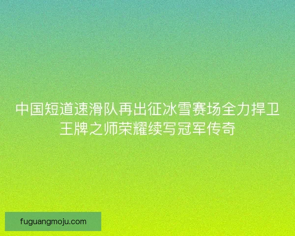 中国短道速滑队再出征冰雪赛场全力捍卫王牌之师荣耀续写冠军传奇