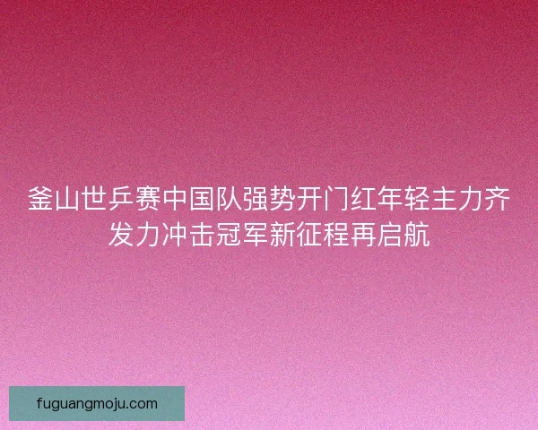 釜山世乒赛中国队强势开门红年轻主力齐发力冲击冠军新征程再启航