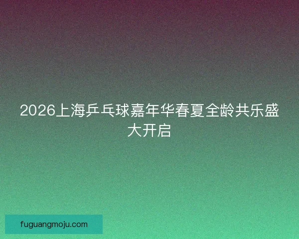 2026上海乒乓球嘉年华春夏全龄共乐盛大开启