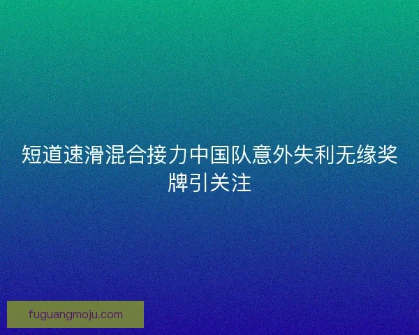 短道速滑混合接力中国队意外失利无缘奖牌引关注