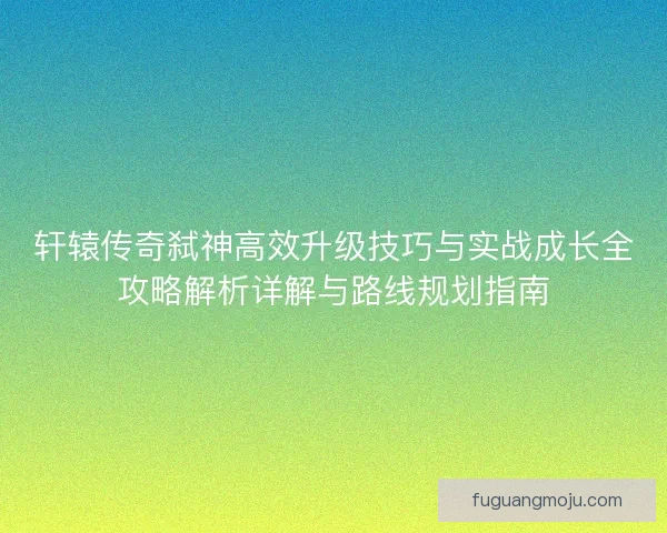 轩辕传奇弑神高效升级技巧与实战成长全攻略解析详解与路线规划指南