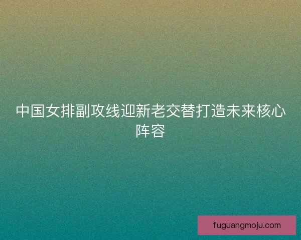 中国女排副攻线迎新老交替打造未来核心阵容