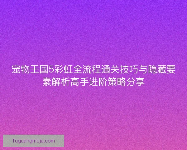 宠物王国5彩虹全流程通关技巧与隐藏要素解析高手进阶策略分享