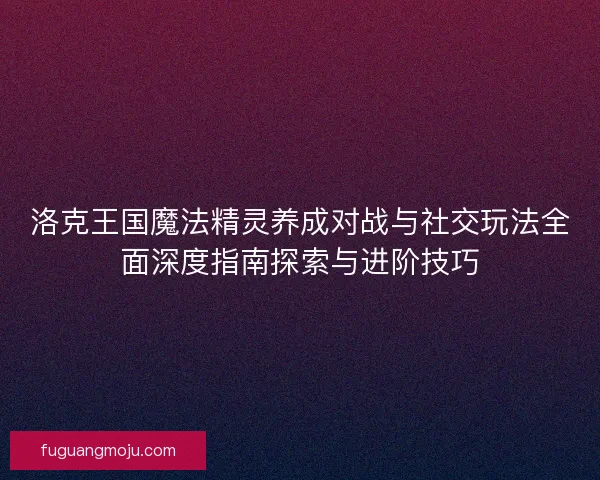 洛克王国魔法精灵养成对战与社交玩法全面深度指南探索与进阶技巧