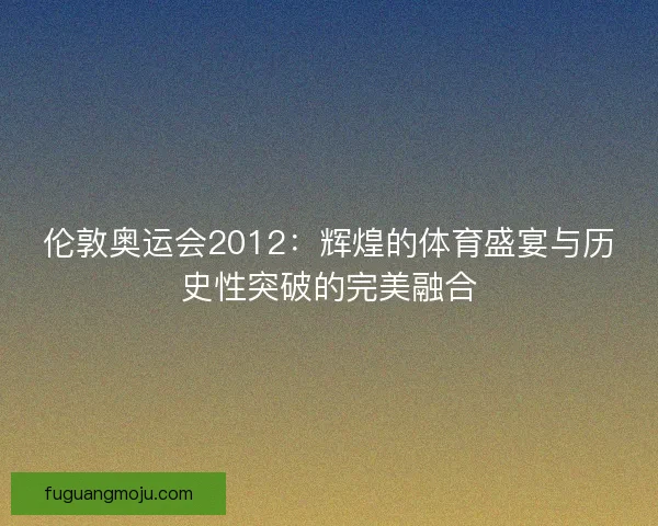 伦敦奥运会2012：辉煌的体育盛宴与历史性突破的完美融合