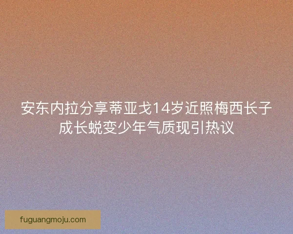 安东内拉分享蒂亚戈14岁近照梅西长子成长蜕变少年气质现引热议