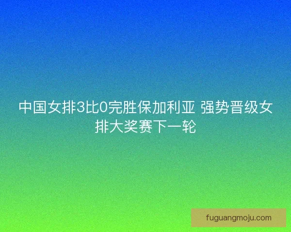 中国女排3比0完胜保加利亚 强势晋级女排大奖赛下一轮