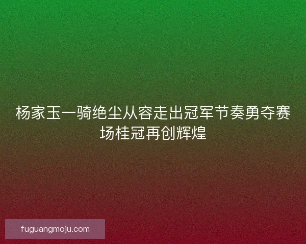 杨家玉一骑绝尘从容走出冠军节奏勇夺赛场桂冠再创辉煌