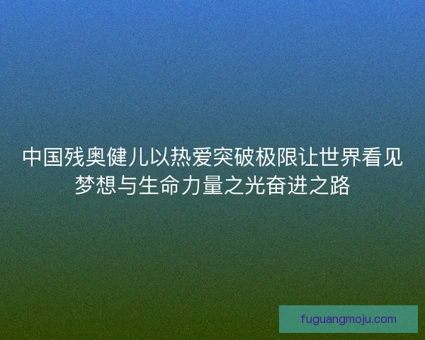 中国残奥健儿以热爱突破极限让世界看见梦想与生命力量之光奋进之路