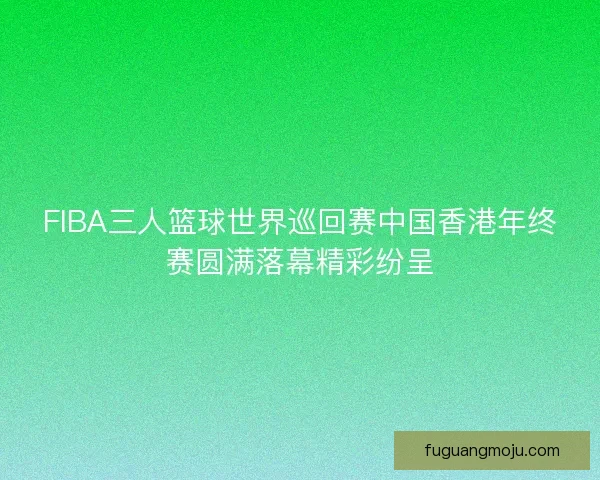 FIBA三人篮球世界巡回赛中国香港年终赛圆满落幕精彩纷呈