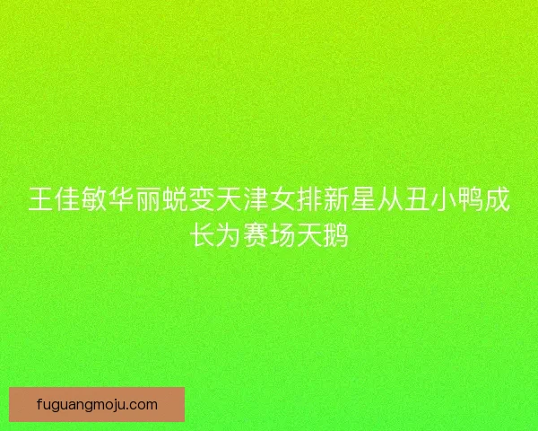 王佳敏华丽蜕变天津女排新星从丑小鸭成长为赛场天鹅